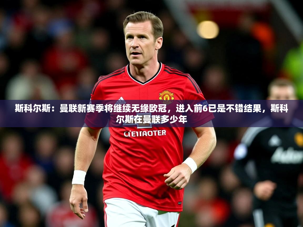 2025爱游戏体育赛事斯科尔斯:曼联新赛季将继续无缘欧冠,进入前6已是不错结果,斯科尔斯在曼联多少年 第1张