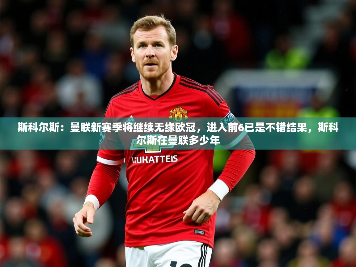2025爱游戏体育赛事斯科尔斯:曼联新赛季将继续无缘欧冠,进入前6已是不错结果,斯科尔斯在曼联多少年 第2张