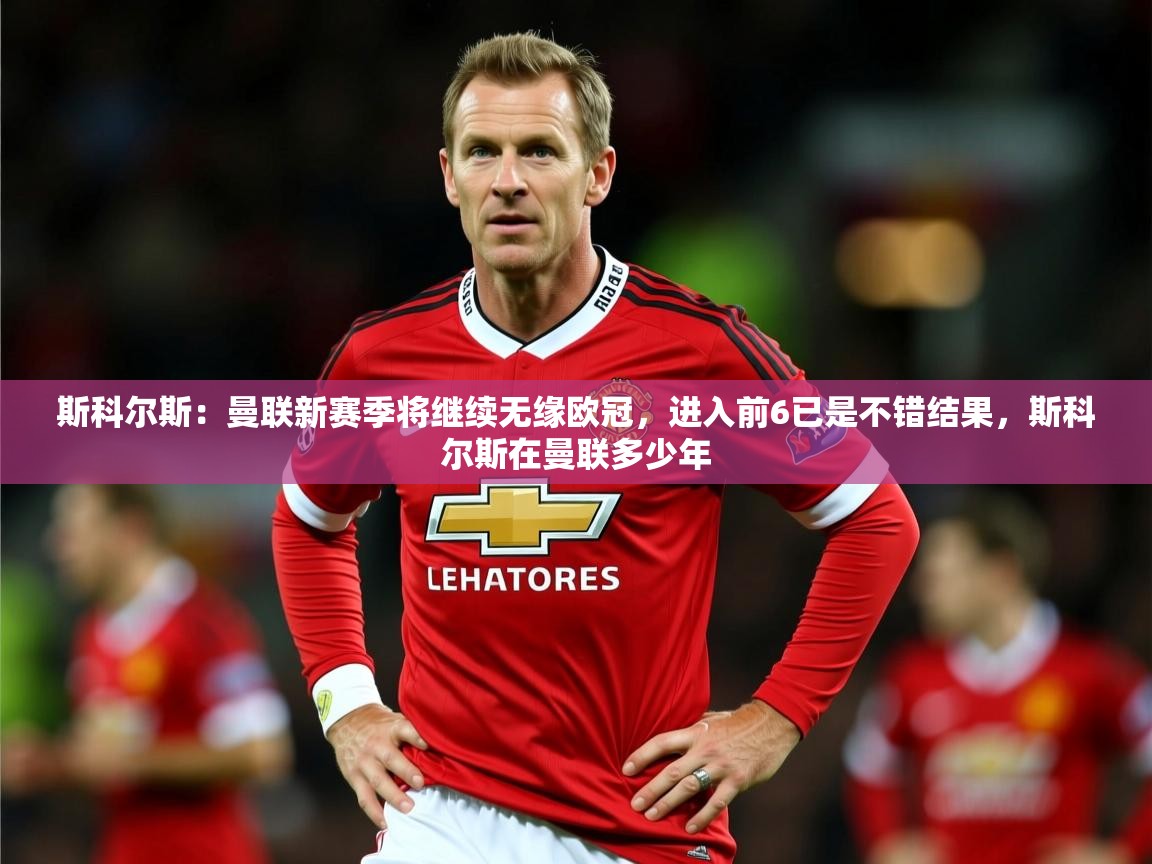 2025爱游戏体育赛事斯科尔斯:曼联新赛季将继续无缘欧冠,进入前6已是不错结果,斯科尔斯在曼联多少年 第4张