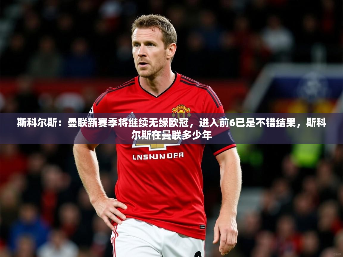 2025爱游戏体育赛事斯科尔斯:曼联新赛季将继续无缘欧冠,进入前6已是不错结果,斯科尔斯在曼联多少年 第3张